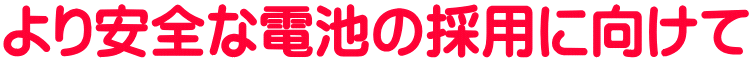 より安全な電池の採用に向けて
